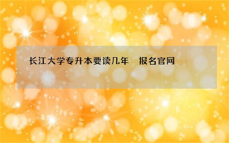 长江大学专升本要读几年 报名官网